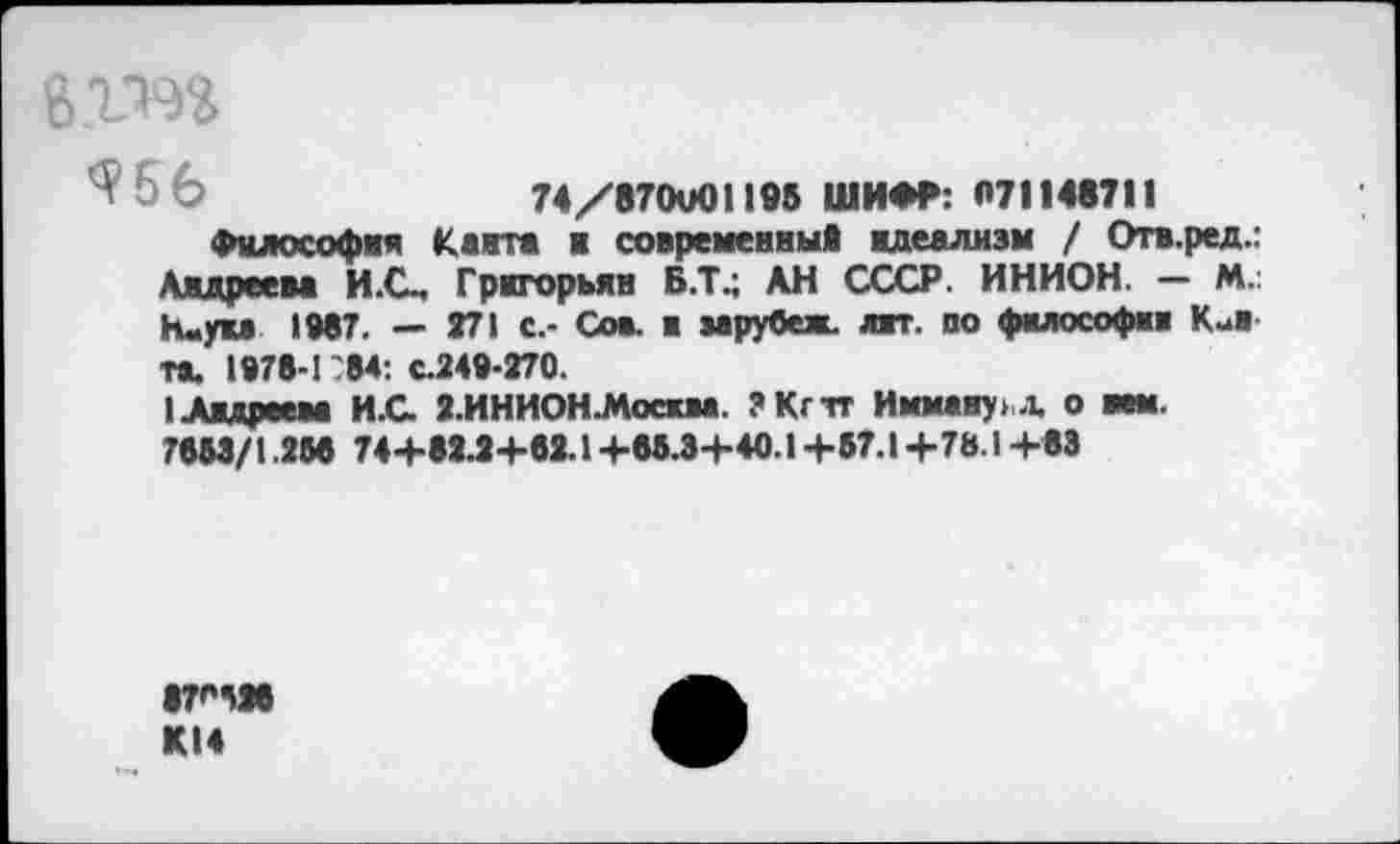 ﻿e.tm
6 Ь	74/870V01 I»» ШИ*«: «71 I4S7I I
Философия Канта ■ современный идеализм / Отв.ред.: Андреева И.С, Григорьян Б.Т.; АН СССР. ИНИОН. — М.: huyu IW. — 271 с.- Сов. в за рубеж. ант. по философия Кии-та. 1878-1 84: с.248-270.
1 Андреева И.С 2.ИНИОН.Мосжва. ?Кгтг Имману л. о нем.
7883/1.256 74+82.2+82.1+83.3+40.1+87.1+731 +83
KI4